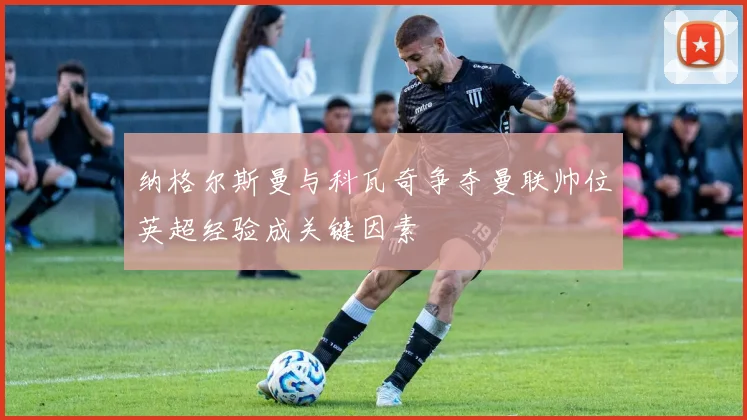 纳格尔斯曼与科瓦奇争夺曼联帅位英超经验成关键因素