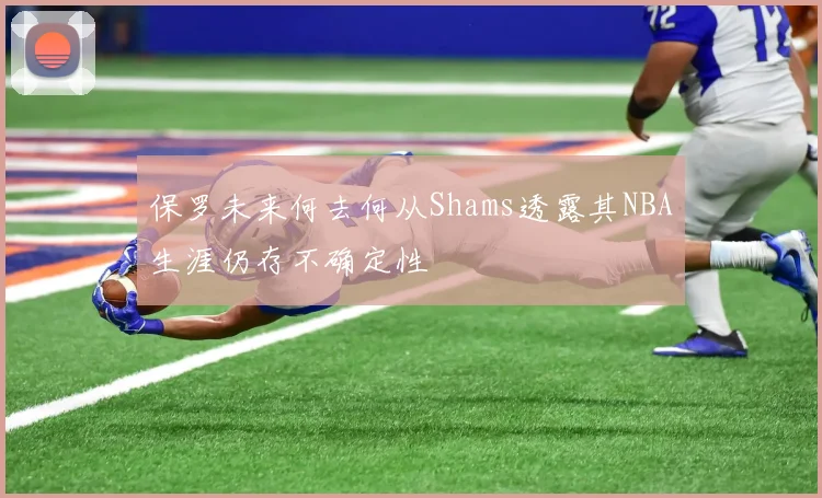 保罗未来何去何从Shams透露其NBA生涯仍存不确定性