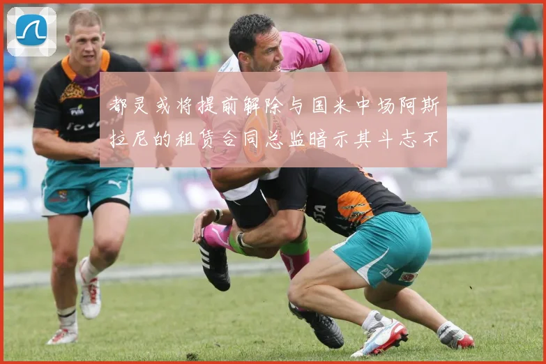 都灵或将提前解除与国米中场阿斯拉尼的租赁合同总监暗示其斗志不足