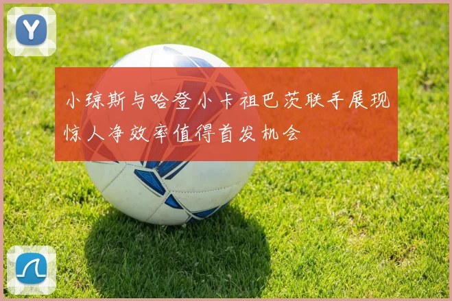 小琼斯与哈登小卡祖巴茨联手展现惊人净效率值得首发机会