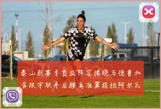泰山新赛季首发阵容揭晓马德鲁加黄政宇联手后腰高准翼搭档阿尔瓦罗