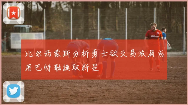 比尔西蒙斯分析勇士欲交易浓眉或用巴特勒换取新星