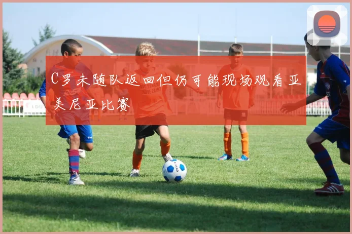 C罗未随队返回但仍可能现场观看亚美尼亚比赛