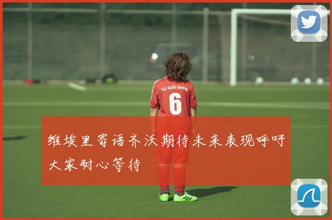维埃里寄语齐沃期待未来表现呼吁大家耐心等待
