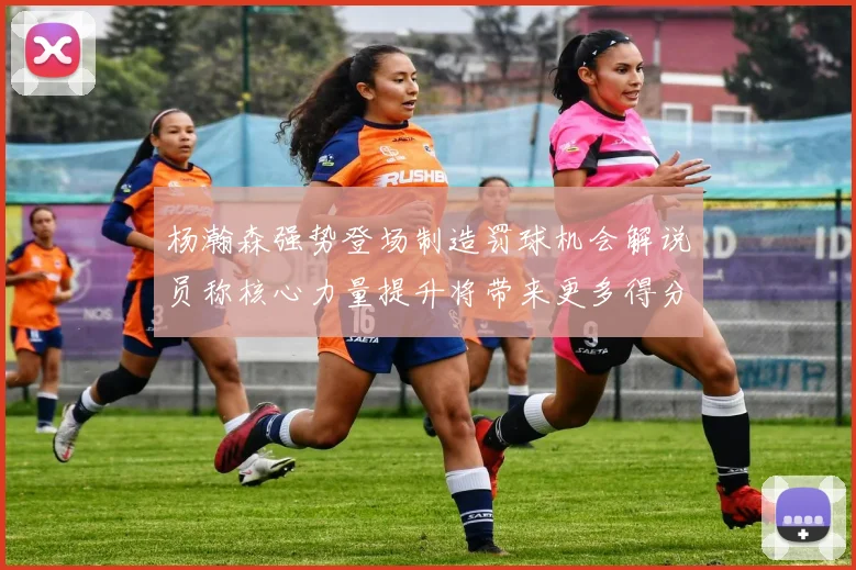 杨瀚森强势登场制造罚球机会解说员称核心力量提升将带来更多得分可能