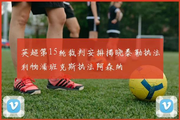 英超第15轮裁判安排揭晓泰勒执法利物浦班克斯执法阿森纳