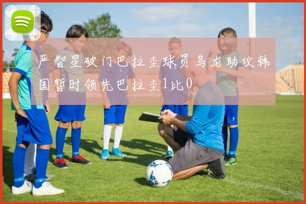 严智星破门巴拉圭球员乌龙助攻韩国暂时领先巴拉圭1比0