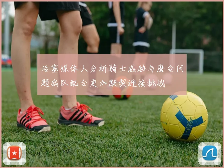 活塞媒体人分析骑士威胁与磨合问题我队配合更加默契迎接挑战