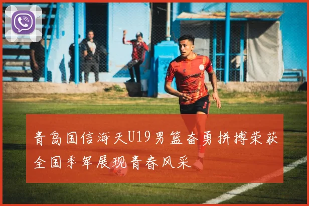 青岛国信海天U19男篮奋勇拼搏荣获全国季军展现青春风采