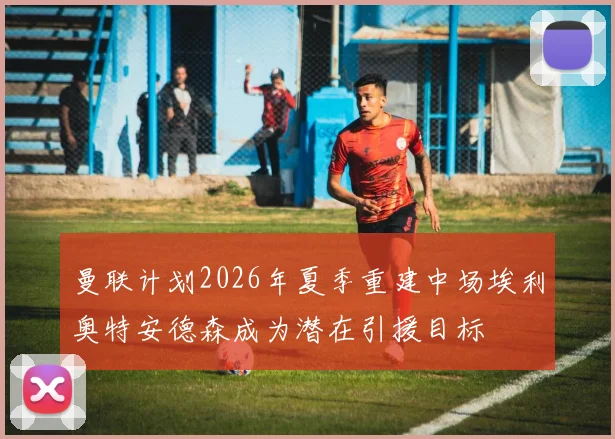 曼联计划2026年夏季重建中场埃利奥特安德森成为潜在引援目标