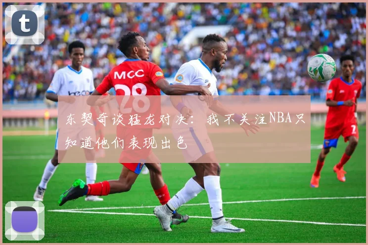东契奇谈猛龙对决：我不关注NBA只知道他们表现出色