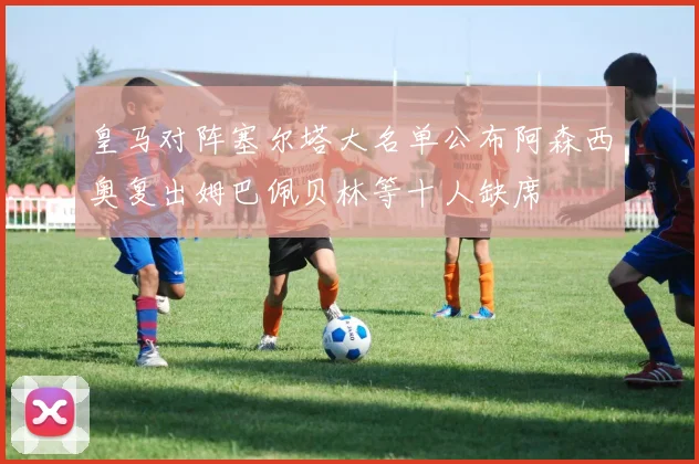 皇马对阵塞尔塔大名单公布阿森西奥复出姆巴佩贝林等十人缺席