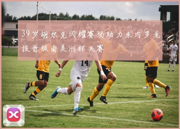 39岁胡尔克闪耀赛场助力米内罗竞技晋级南美洲杯决赛