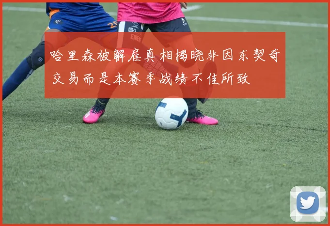 哈里森被解雇真相揭晓非因东契奇交易而是本赛季战绩不佳所致