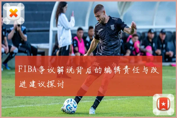 FIBA争议解说背后的编辑责任与改进建议探讨