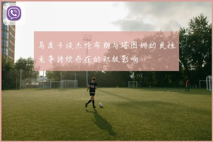 乌度卡谈杰伦布朗与塔图姆的良性竞争持续存在的积极影响