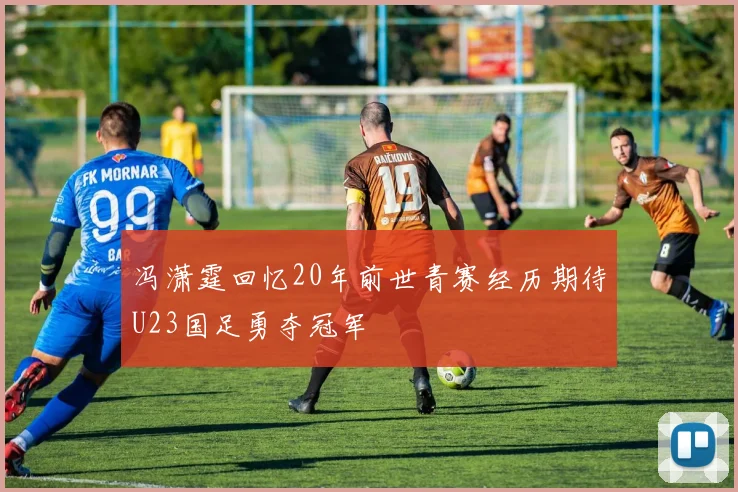 冯潇霆回忆20年前世青赛经历期待U23国足勇夺冠军